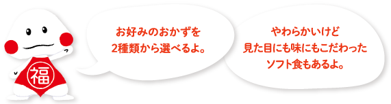 お好みのおかずを2 種類から選べるよ。やわらかいけど見た目にも味にもこだわったソフト食もあるよ。