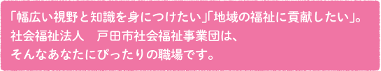 「幅広い視野と知識を身につけたい」「地域の福祉に貢献したい」。社会福祉法人　戸田市社会福祉事業団は、そんなあなたにぴったりの職場です。