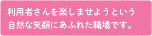 利用者さんを楽しませようという自然な笑顔にあふれた職場です。