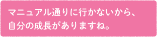 マニュアル通りに行かないから、自分の成長がありますね。