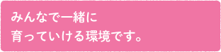 みんなで一緒に育っていける職場です。