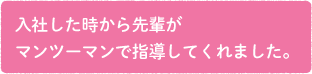 入社した時から先輩がマンツーマンで指導してくれました。