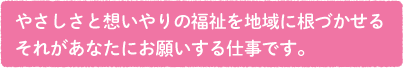 やさしさと想いやりの福祉を地域に根づかせる。それがあなたにお願いする仕事です。