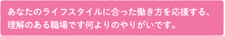 あなたのライフスタイルに合った働き方を応援する、理解のある職場です。