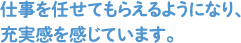 仕事を任せてもらえるようになり、充実感を感じています。