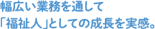 幅広い業務を通して「福祉人」としての成長を実感。