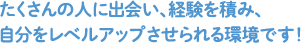 たくさんの人に出会い、経験を積み、自分をレベルアップさせられる環境です！